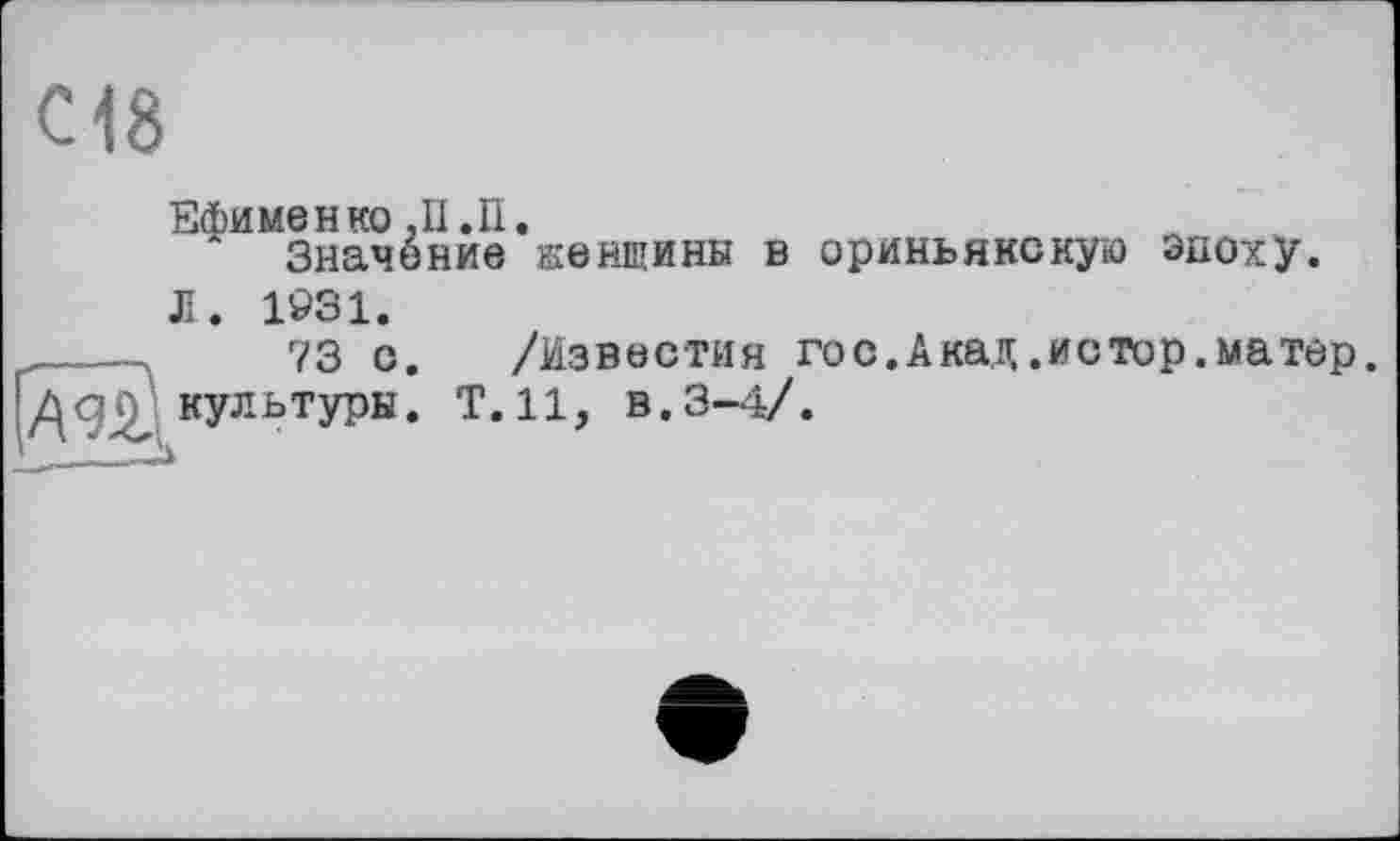 ﻿С18
Ефименко ,11. И.
Значение женщины в ориньякскую Эпоху.
Л. 1931.
____.	73 с. /Известия гос.Акад .истор.матер.
культуры. Т.Н, в.3-4/.